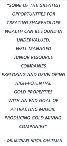 Some of the greatest opportunities for creating shareholder wealth can be found in undervalued, well managed junior resource companies exploring and developing high-potential gold properties with an end goal of attracting major, producing gold mining companies - Dr. Michael Hitch, Chairman